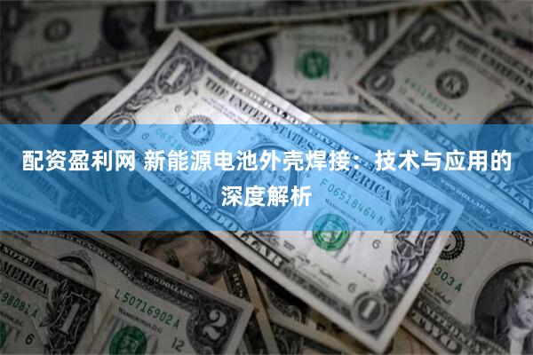 配资盈利网 新能源电池外壳焊接：技术与应用的深度解析