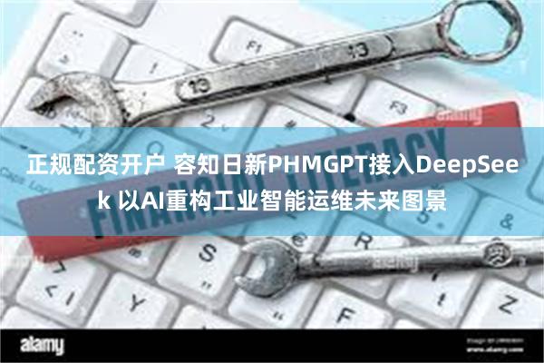 正规配资开户 容知日新PHMGPT接入DeepSeek 以AI重构工业智能运维未来图景