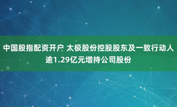 中国股指配资开户 太极股份控股股东及一致行动人逾1.29亿元增持公司股份