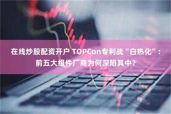 在线炒股配资开户 TOPCon专利战“白热化”：前五大组件厂商为何深陷其中？