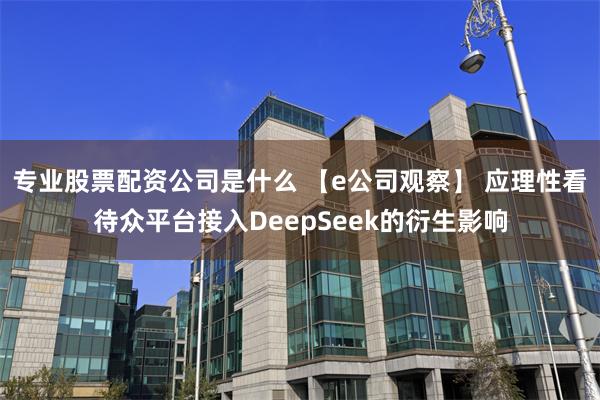 专业股票配资公司是什么 【e公司观察】 应理性看待众平台接入DeepSeek的衍生影响