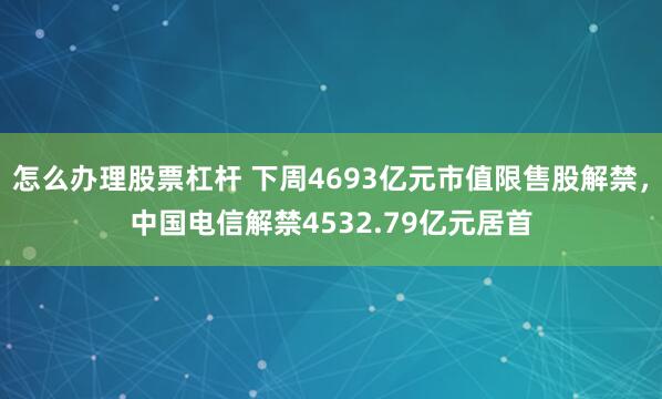 怎么办理股票杠杆 下周4693亿元市值限售股解禁，中国电信解禁4532.79亿元居首