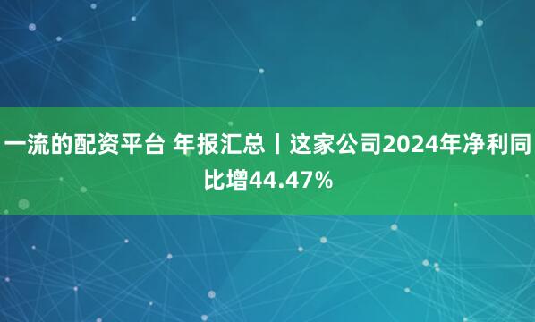 一流的配资平台 年报汇总丨这家公司2024年净利同比增44.47%