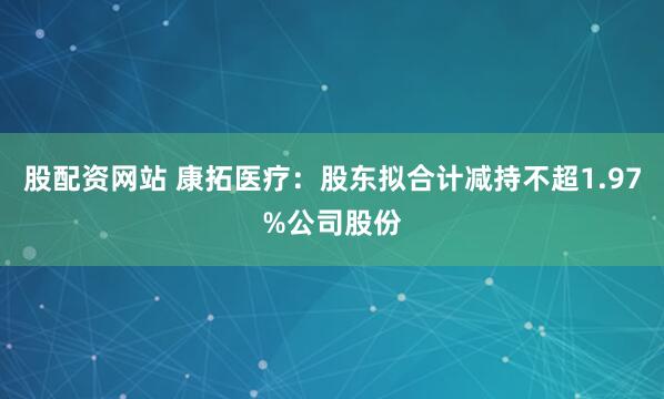 股配资网站 康拓医疗：股东拟合计减持不超1.97%公司股份