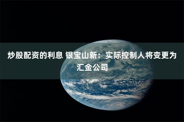 炒股配资的利息 银宝山新：实际控制人将变更为汇金公司