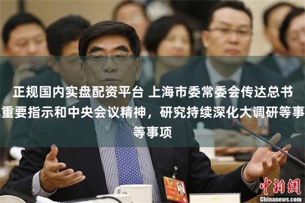 正规国内实盘配资平台 上海市委常委会传达总书记重要指示和中央会议精神，研究持续深化大调研等事项