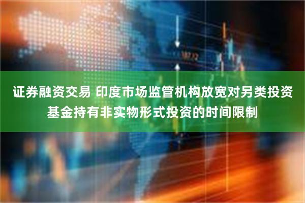 证券融资交易 印度市场监管机构放宽对另类投资基金持有非实物形式投资的时间限制