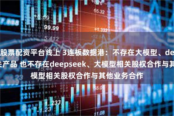 股票配资平台线上 3连板数据港：不存在大模型、deepseek相关产品 也不存在deepseek、大模型相关股权合作与其他业务合作