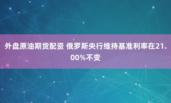 外盘原油期货配资 俄罗斯央行维持基准利率在21.00%不变