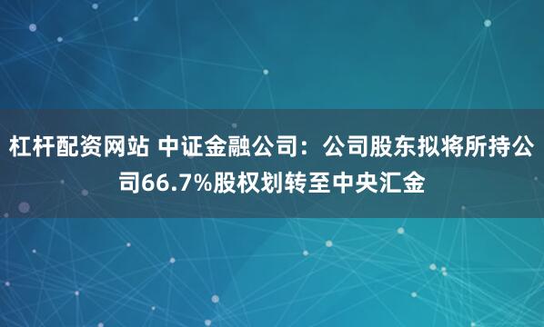 杠杆配资网站 中证金融公司：公司股东拟将所持公司66.7%股权划转至中央汇金