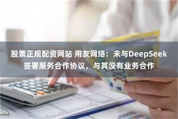 股票正规配资网站 用友网络：未与DeepSeek签署服务合作协议，与其没有业务合作