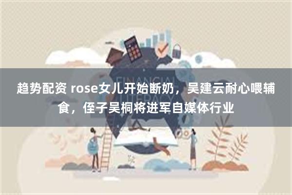 趋势配资 rose女儿开始断奶，吴建云耐心喂辅食，侄子吴桐将进军自媒体行业