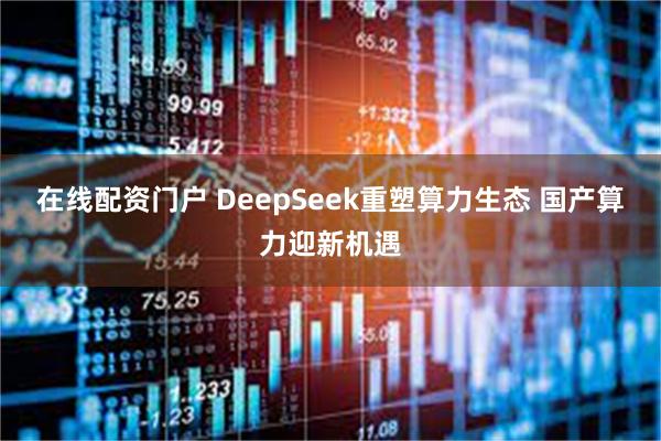 在线配资门户 DeepSeek重塑算力生态 国产算力迎新机遇