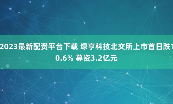 2023最新配资平台下载 绿亨科技北交所上市首日跌10.6% 募资3.2亿元