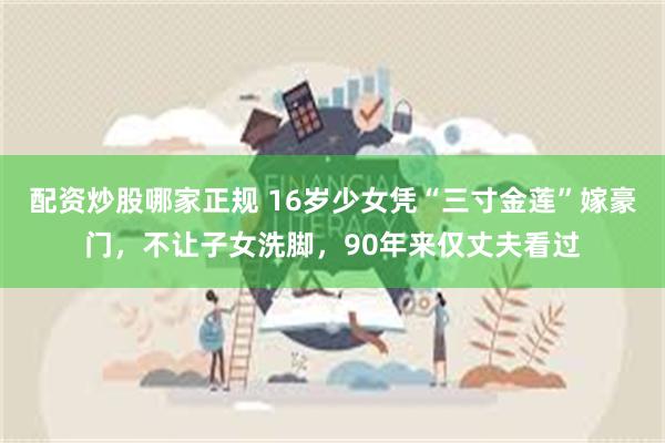 配资炒股哪家正规 16岁少女凭“三寸金莲”嫁豪门，不让子女洗脚，90年来仅丈夫看过